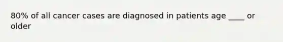 80% of all cancer cases are diagnosed in patients age ____ or older