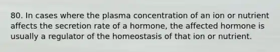 80. In cases where the plasma concentration of an ion or nutrient affects the secretion rate of a hormone, the affected hormone is usually a regulator of the homeostasis of that ion or nutrient.