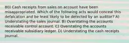 80) Cash receipts from sales on account have been misappropriated. Which of the following acts would conceal this defalcation and be least likely to be detected by an auditor? A) Understating the sales journal. B) Overstating the accounts receivable control account. C) Overstating the accounts receivable subsidiary ledger. D) Understating the cash receipts journal.