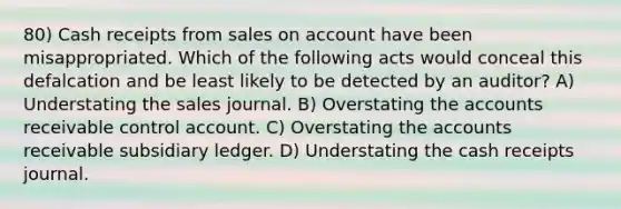 80) Cash receipts from sales on account have been misappropriated. Which of the following acts would conceal this defalcation and be least likely to be detected by an auditor? A) Understating the sales journal. B) Overstating the accounts receivable control account. C) Overstating the accounts receivable subsidiary ledger. D) Understating the cash receipts journal.