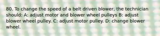 80. To change the speed of a belt driven blower, the technician should: A: adjust motor and blower wheel pulleys B: adjust blower wheel pulley. C: adjust motor pulley. D: change blower wheel.