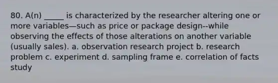 80. A(n) _____ is characterized by the researcher altering one or more variables—such as price or package design--while observing the effects of those alterations on another variable (usually sales). a. observation research project b. research problem c. experiment d. sampling frame e. correlation of facts study