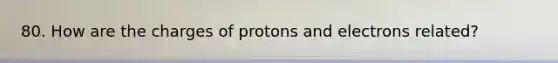 80. How are the charges of protons and electrons related?