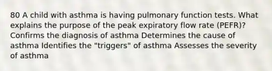 80 A child with asthma is having pulmonary function tests. What explains the purpose of the peak expiratory flow rate (PEFR)? Confirms the diagnosis of asthma Determines the cause of asthma Identifies the "triggers" of asthma Assesses the severity of asthma