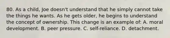 80. As a child, Joe doesn't understand that he simply cannot take the things he wants. As he gets older, he begins to understand the concept of ownership. This change is an example of: A. moral development. B. peer pressure. C. self-reliance. D. detachment.