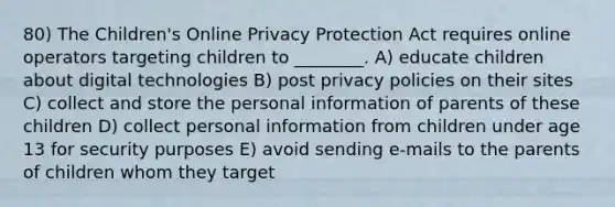 80) The Children's Online Privacy Protection Act requires online operators targeting children to ________. A) educate children about digital technologies B) post privacy policies on their sites C) collect and store the personal information of parents of these children D) collect personal information from children under age 13 for security purposes E) avoid sending e-mails to the parents of children whom they target