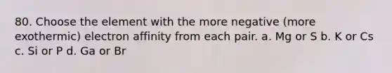 80. Choose the element with the more negative (more exothermic) electron affinity from each pair. a. Mg or S b. K or Cs c. Si or P d. Ga or Br