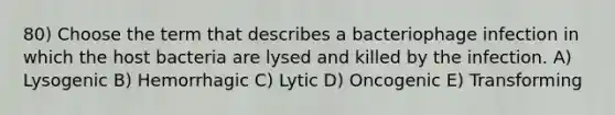 80) Choose the term that describes a bacteriophage infection in which the host bacteria are lysed and killed by the infection. A) Lysogenic B) Hemorrhagic C) Lytic D) Oncogenic E) Transforming