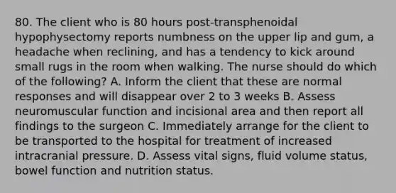 80. The client who is 80 hours post-transphenoidal hypophysectomy reports numbness on the upper lip and gum, a headache when reclining, and has a tendency to kick around small rugs in the room when walking. The nurse should do which of the following? A. Inform the client that these are normal responses and will disappear over 2 to 3 weeks B. Assess neuromuscular function and incisional area and then report all findings to the surgeon C. Immediately arrange for the client to be transported to the hospital for treatment of increased intracranial pressure. D. Assess vital signs, fluid volume status, bowel function and nutrition status.