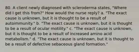 80. A client newly diagnosed with scleroderma states, "Where did I get this from?" How would the nurse reply? a. "The exact cause is unknown, but it is thought to be a result of autoimmunity." b. "The exact cause is unknown, but it is thought to be a result of ocular motility." c. "The exact cause is unknown, but it is thought to be a result of increased amino acid metabolism." d. "The exact cause is unknown, but it is thought to be a result of defective sebaceous gland formation."