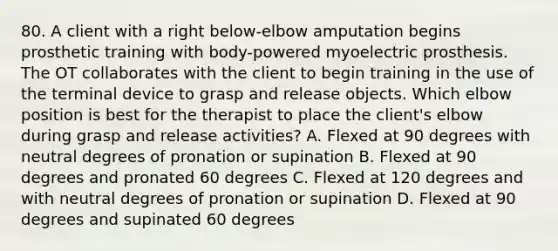 80. A client with a right below-elbow amputation begins prosthetic training with body-powered myoelectric prosthesis. The OT collaborates with the client to begin training in the use of the terminal device to grasp and release objects. Which elbow position is best for the therapist to place the client's elbow during grasp and release activities? A. Flexed at 90 degrees with neutral degrees of pronation or supination B. Flexed at 90 degrees and pronated 60 degrees C. Flexed at 120 degrees and with neutral degrees of pronation or supination D. Flexed at 90 degrees and supinated 60 degrees