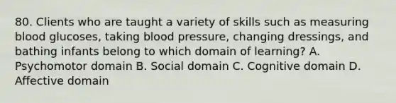 80. Clients who are taught a variety of skills such as measuring blood glucoses, taking blood pressure, changing dressings, and bathing infants belong to which domain of learning? A. Psychomotor domain B. Social domain C. Cognitive domain D. Affective domain