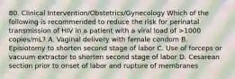 80. Clinical Intervention/Obstetrics/Gynecology Which of the following is recommended to reduce the risk for perinatal transmission of HIV in a patient with a viral load of >1000 copies/mL? A. Vaginal delivery with female condom B. Episiotomy to shorten second stage of labor C. Use of forceps or vacuum extractor to shorten second stage of labor D. Cesarean section prior to onset of labor and rupture of membranes