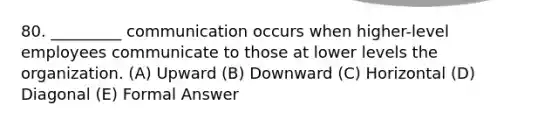 80. _________ communication occurs when higher-level employees communicate to those at lower levels the organization. (A) Upward (B) Downward (C) Horizontal (D) Diagonal (E) Formal Answer