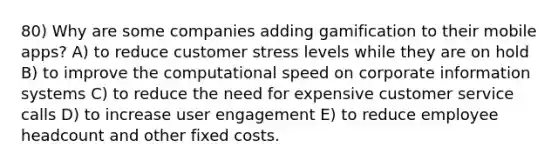 80) Why are some companies adding gamification to their mobile apps? A) to reduce customer stress levels while they are on hold B) to improve the computational speed on corporate information systems C) to reduce the need for expensive customer service calls D) to increase user engagement E) to reduce employee headcount and other fixed costs.