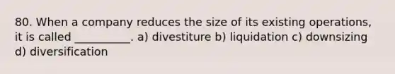 80. When a company reduces the size of its existing operations, it is called __________. a) divestiture b) liquidation c) downsizing d) diversification