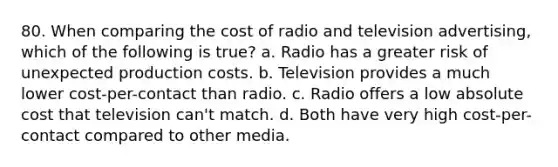 80. When comparing the cost of radio and television advertising, which of the following is true? a. Radio has a greater risk of unexpected production costs. b. Television provides a much lower cost-per-contact than radio. c. Radio offers a low absolute cost that television can't match. d. Both have very high cost-per-contact compared to other media.