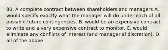 80. A complete contract between shareholders and managers A. would specify exactly what the manager will do under each of all possible future contingencies. B. would be an expensive contract to write and a very expensive contract to monitor. C. would eliminate any conflicts of interest (and managerial discretion). D. all of the above