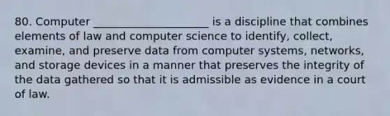 80. Computer _____________________ is a discipline that combines elements of law and computer science to identify, collect, examine, and preserve data from computer systems, networks, and storage devices in a manner that preserves the integrity of the data gathered so that it is admissible as evidence in a court of law.