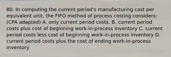 80. In computing the current period's manufacturing cost per equivalent unit, the FIFO method of process costing considers: (CPA adapted) A. only current period costs. B. current period costs plus cost of beginning work-in-process inventory C. current period costs less cost of beginning work-in-process inventory D. current period costs plus the cost of ending work-in-process inventory