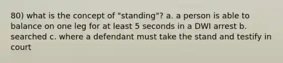 80) what is the concept of "standing"? a. a person is able to balance on one leg for at least 5 seconds in a DWI arrest b. searched c. where a defendant must take the stand and testify in court