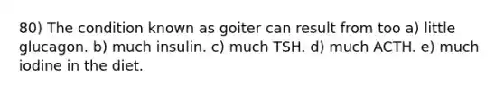 80) The condition known as goiter can result from too a) little glucagon. b) much insulin. c) much TSH. d) much ACTH. e) much iodine in the diet.