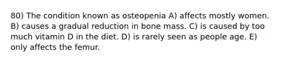 80) The condition known as osteopenia A) affects mostly women. B) causes a gradual reduction in bone mass. C) is caused by too much vitamin D in the diet. D) is rarely seen as people age. E) only affects the femur.