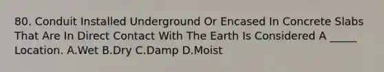 80. Conduit Installed Underground Or Encased In Concrete Slabs That Are In Direct Contact With The Earth Is Considered A _____ Location. A.Wet B.Dry C.Damp D.Moist