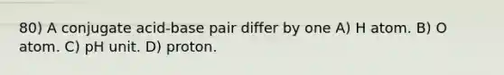 80) A conjugate acid-base pair differ by one A) H atom. B) O atom. C) pH unit. D) proton.