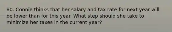 80. Connie thinks that her salary and tax rate for next year will be lower than for this year. What step should she take to minimize her taxes in the current year?