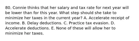 80. Connie thinks that her salary and tax rate for next year will be lower than for this year. What step should she take to minimize her taxes in the current year? A. Accelerate receipt of income. B. Delay deductions. C. Practice tax evasion. D. Accelerate deductions. E. None of these will allow her to minimize her taxes.