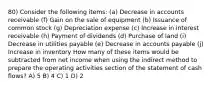 80) Consider the following items: (a) Decrease in accounts receivable (f) Gain on the sale of equipment (b) Issuance of common stock (g) Depreciation expense (c) Increase in interest receivable (h) Payment of dividends (d) Purchase of land (i) Decrease in utilities payable (e) Decrease in accounts payable (j) Increase in inventory How many of these items would be subtracted from net income when using the indirect method to prepare the operating activities section of the statement of cash flows? A) 5 B) 4 C) 1 D) 2