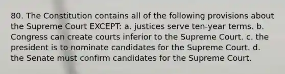 80. The Constitution contains all of the following provisions about the Supreme Court EXCEPT: a. justices serve ten-year terms. b. Congress can create courts inferior to the Supreme Court. c. the president is to nominate candidates for the Supreme Court. d. the Senate must confirm candidates for the Supreme Court.