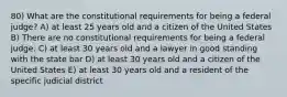 80) What are the constitutional requirements for being a federal judge? A) at least 25 years old and a citizen of the United States B) There are no constitutional requirements for being a federal judge. C) at least 30 years old and a lawyer in good standing with the state bar D) at least 30 years old and a citizen of the United States E) at least 30 years old and a resident of the specific judicial district