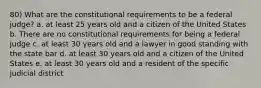 80) What are the constitutional requirements to be a federal judge? a. at least 25 years old and a citizen of the United States b. There are no constitutional requirements for being a federal judge c. at least 30 years old and a lawyer in good standing with the state bar d. at least 30 years old and a citizen of the United States e. at least 30 years old and a resident of the specific judicial district