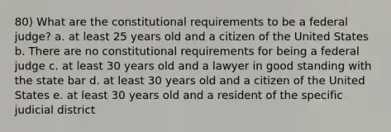 80) What are the constitutional requirements to be a federal judge? a. at least 25 years old and a citizen of the United States b. There are no constitutional requirements for being a federal judge c. at least 30 years old and a lawyer in good standing with the state bar d. at least 30 years old and a citizen of the United States e. at least 30 years old and a resident of the specific judicial district