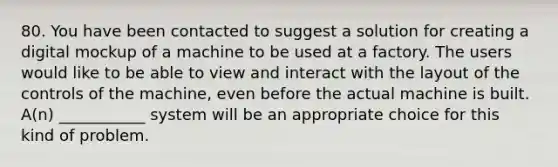 80. You have been contacted to suggest a solution for creating a digital mockup of a machine to be used at a factory. The users would like to be able to view and interact with the layout of the controls of the machine, even before the actual machine is built. A(n) ___________ system will be an appropriate choice for this kind of problem.