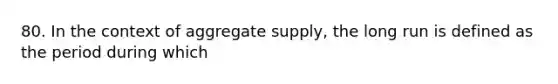 80. In the context of aggregate supply, the long run is defined as the period during which