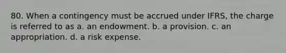 80. When a contingency must be accrued under IFRS, the charge is referred to as a. an endowment. b. a provision. c. an appropriation. d. a risk expense.