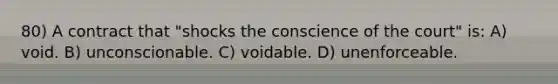 80) A contract that "shocks the conscience of the court" is: A) void. B) unconscionable. C) voidable. D) unenforceable.