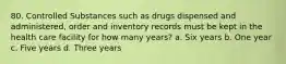 80. Controlled Substances such as drugs dispensed and administered, order and inventory records must be kept in the health care facility for how many years? a. Six years b. One year c. Five years d. Three years