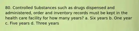 80. Controlled Substances such as drugs dispensed and administered, order and inventory records must be kept in the health care facility for how many years? a. Six years b. One year c. Five years d. Three years