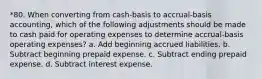 *80. When converting from cash-basis to accrual-basis accounting, which of the following adjustments should be made to cash paid for operating expenses to determine accrual-basis operating expenses? a. Add beginning accrued liabilities. b. Subtract beginning prepaid expense. c. Subtract ending prepaid expense. d. Subtract interest expense.