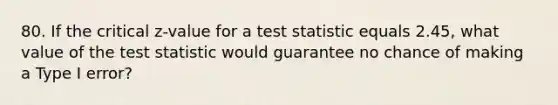 80. If the critical z-value for a test statistic equals 2.45, what value of <a href='https://www.questionai.com/knowledge/kzeQt8hpQB-the-test-statistic' class='anchor-knowledge'>the test statistic</a> would guarantee no chance of making a Type I error?