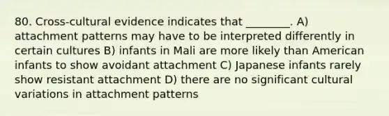 80. Cross-cultural evidence indicates that ________. A) attachment patterns may have to be interpreted differently in certain cultures B) infants in Mali are more likely than American infants to show avoidant attachment C) Japanese infants rarely show resistant attachment D) there are no significant cultural variations in attachment patterns