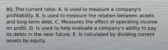 80. The current ratio: A. Is used to measure a company's profitability. B. Is used to measure the relation between assets and long-term debt. C. Measures the effect of operating income on profit. D. Is used to help evaluate a company's ability to pay its debts in <a href='https://www.questionai.com/knowledge/k3kaQH73w3-the-near-future' class='anchor-knowledge'>the near future</a>. E. Is calculated by dividing current assets by equity.