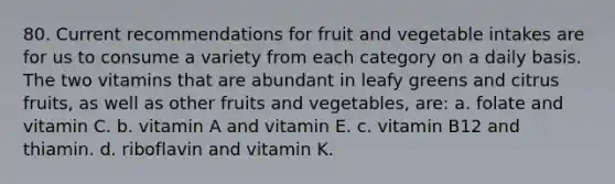 80. Current recommendations for fruit and vegetable intakes are for us to consume a variety from each category on a daily basis. The two vitamins that are abundant in leafy greens and citrus fruits, as well as other fruits and vegetables, are: a. folate and vitamin C. b. vitamin A and vitamin E. c. vitamin B12 and thiamin. d. riboflavin and vitamin K.