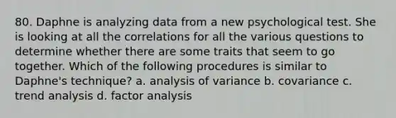 80. Daphne is analyzing data from a new psychological test. She is looking at all the correlations for all the various questions to determine whether there are some traits that seem to go together. Which of the following procedures is similar to Daphne's technique? a. analysis of variance b. covariance c. trend analysis d. factor analysis