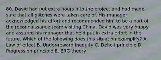 80. David had put extra hours into the project and had made sure that all glitches were taken care of. His manager acknowledged his effort and recommended him to be a part of the reconnaissance team visiting China. David was very happy and assured his manager that he'd put in extra effort in the future. Which of the following does this situation exemplify? A. Law of effect B. Under-reward inequity C. Deficit principle D. Progression principle E. ERG theory