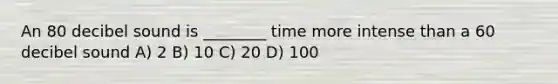 An 80 decibel sound is ________ time more intense than a 60 decibel sound A) 2 B) 10 C) 20 D) 100